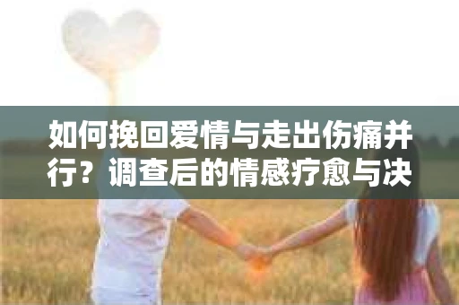 如何挽回爱情与走出伤痛并行?调查后的情感疗愈与决策指南 如何挽回爱情与走出伤痛并行?调查后的情感疗愈与决策指南