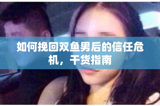 如何挽回双鱼男后的信任危机,干货指南 如何挽回双鱼男后的信任危机,干货指南