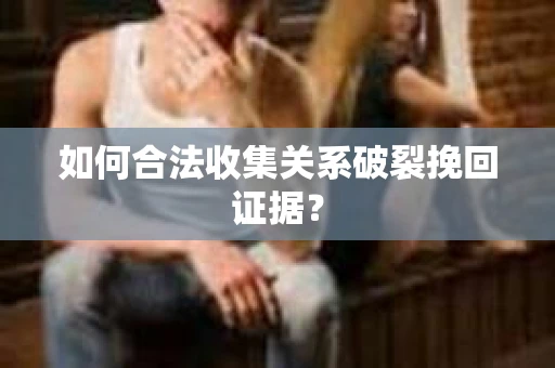 如何合法收集关系破裂挽回证据？