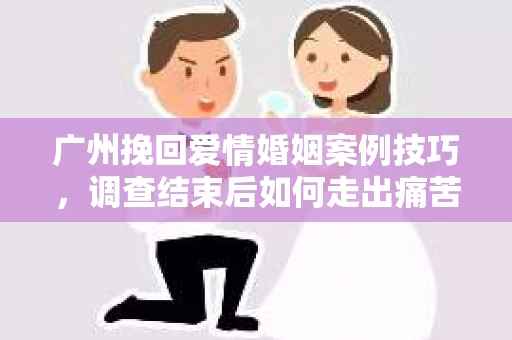 广州挽回爱情婚姻案例技巧，调查结束后如何走出痛苦并做出明智决策？