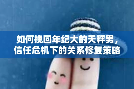 如何挽回年纪大的天秤男，信任危机下的关系修复策略