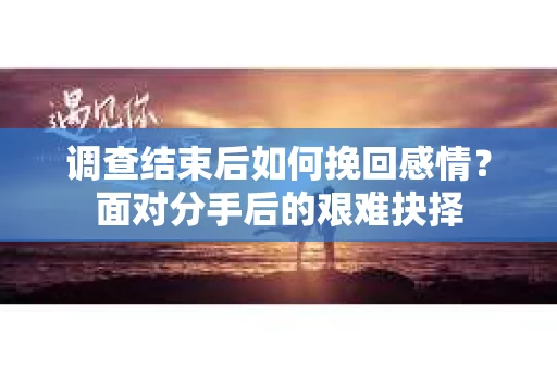 调查结束后如何挽回感情？面对分手后的艰难抉择