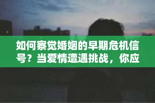 如何察觉婚姻的早期危机信号？当爱情遭遇挑战，你应该怎么办？
