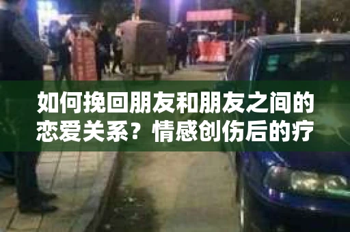 如何挽回朋友和朋友之间的恋爱关系？情感创伤后的疗愈与决策之路