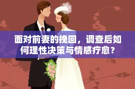 面对前妻的挽回，调查后如何理性决策与情感疗愈？