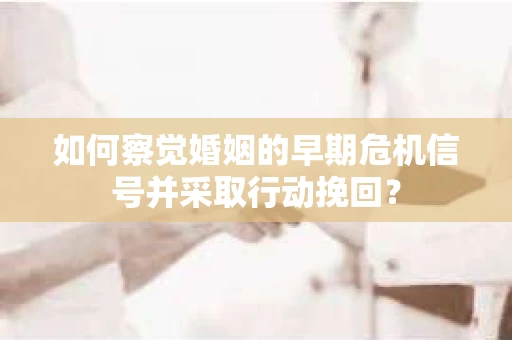 如何察觉婚姻的早期危机信号并采取行动挽回？