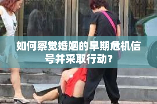 如何察觉婚姻的早期危机信号并采取行动？