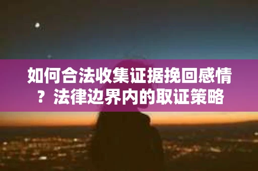如何合法收集证据挽回感情?法律边界内的取证策略 如何合法收集证据挽回感情?法律边界内的取证策略