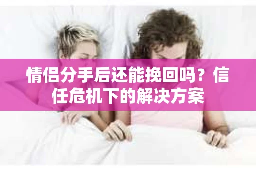 情侣分手后还能挽回吗？信任危机下的解决方案