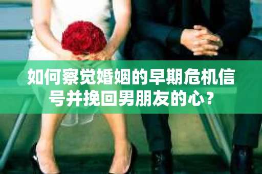 如何察觉婚姻的早期危机信号并挽回男朋友的心？
