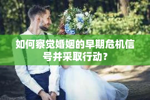 如何察觉婚姻的早期危机信号并采取行动? 如何察觉婚姻的早期危机信号并采取行动?