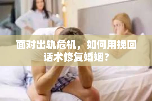面对出轨危机，如何用挽回话术修复婚姻？