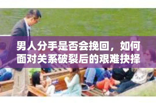 男人分手是否会挽回，如何面对关系破裂后的艰难抉择？