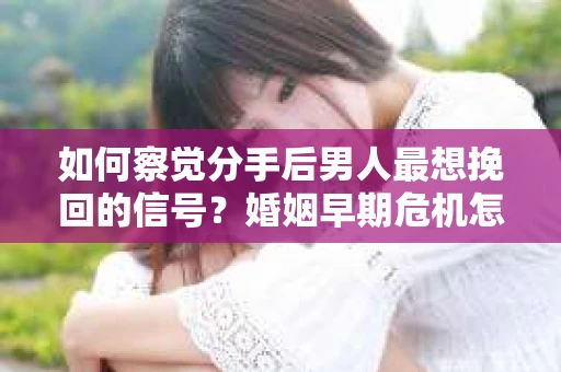 如何察觉分手后男人最想挽回的信号？婚姻早期危机怎么办？