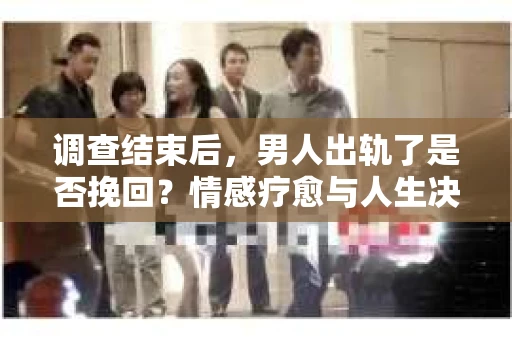 调查结束后，男人出轨了是否挽回？情感疗愈与人生决策的干货指南