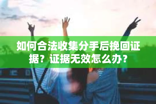 如何合法收集分手后挽回证据？证据无效怎么办？