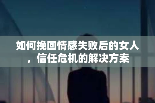 如何挽回情感失败后的女人，信任危机的解决方案