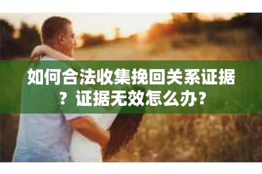 如何合法收集挽回关系证据？证据无效怎么办？