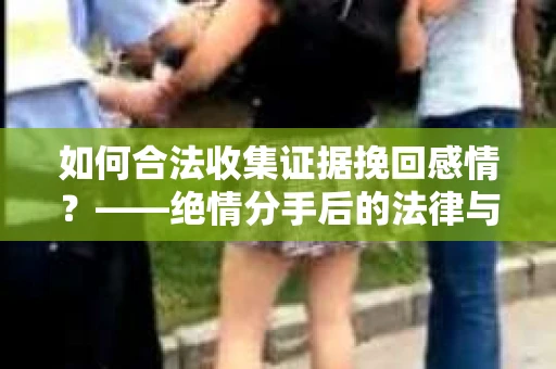 如何合法收集证据挽回感情？——绝情分手后的法律与取证策略