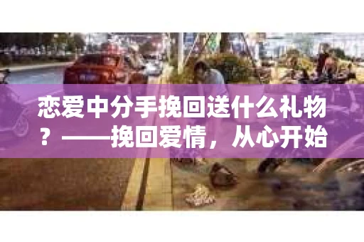恋爱中分手挽回送什么礼物？——挽回爱情，从心开始