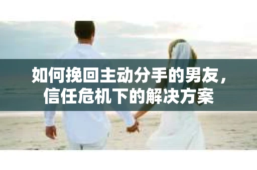 如何挽回主动分手的男友，信任危机下的解决方案