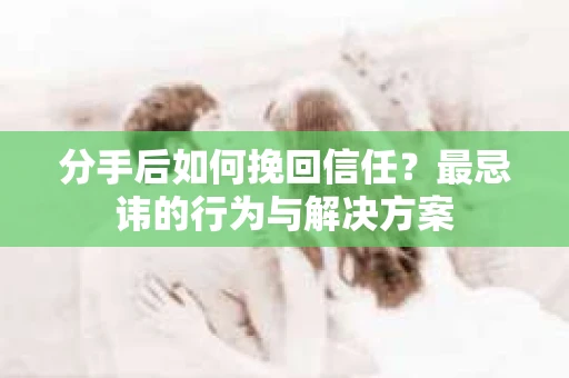 分手后如何挽回信任？最忌讳的行为与解决方案