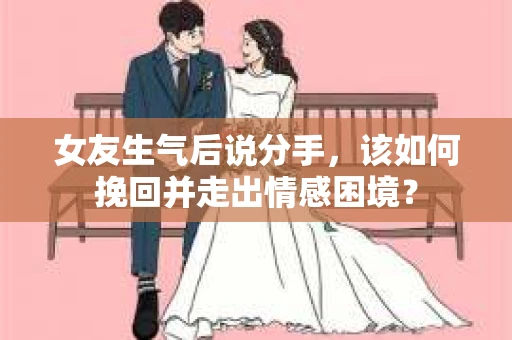 女友生气后说分手，该如何挽回并走出情感困境？