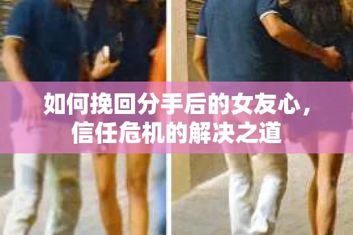 如何挽回分手后的女友心，信任危机的解决之道