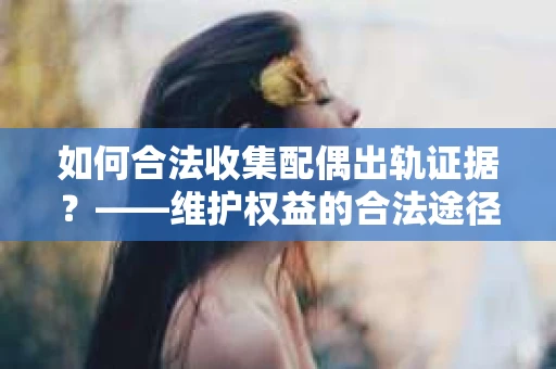 如何合法收集配偶出轨证据？——维护权益的合法途径
