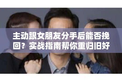 主动跟女朋友分手后能否挽回？实战指南帮你重归旧好