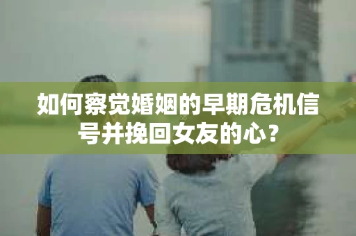 如何察觉婚姻的早期危机信号并挽回女友的心？