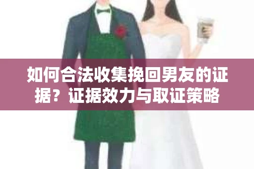 如何合法收集挽回男友的证据？证据效力与取证策略