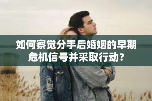如何察觉分手后婚姻的早期危机信号并采取行动？
