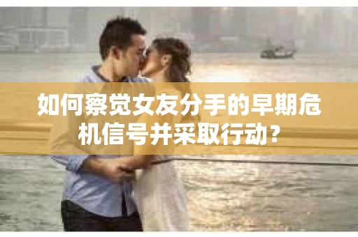 如何察觉女友分手的早期危机信号并采取行动？