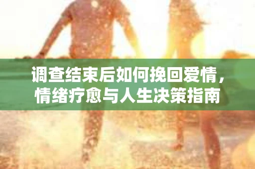 调查结束后如何挽回爱情，情绪疗愈与人生决策指南