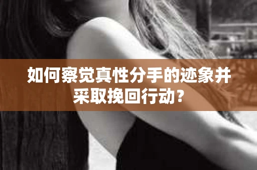 如何察觉真性分手的迹象并采取挽回行动？