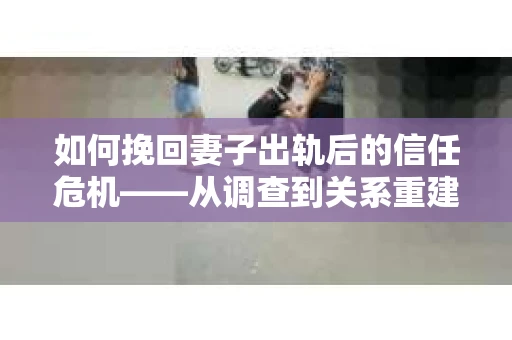 如何挽回妻子出轨后的信任危机——从调查到关系重建的全方位指南
