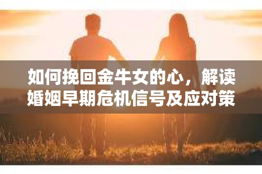 如何挽回金牛女的心，解读婚姻早期危机信号及应对策略