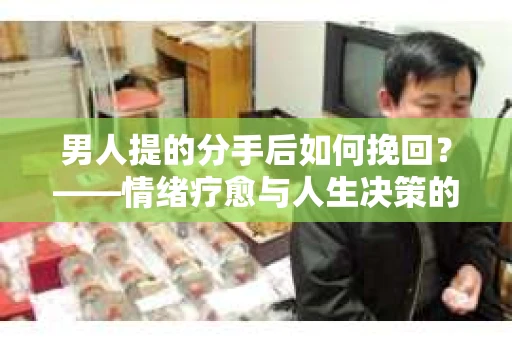 男人提的分手后如何挽回？——情绪疗愈与人生决策的干货指南