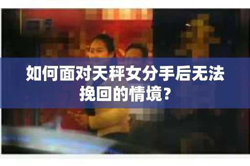 如何面对天秤女分手后无法挽回的情境？
