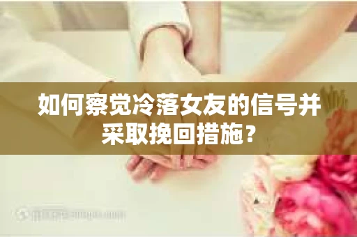 如何察觉冷落女友的信号并采取挽回措施？