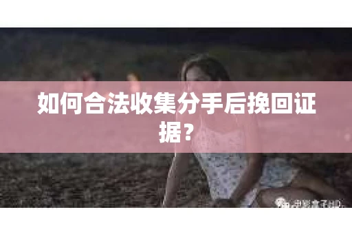 如何合法收集分手后挽回证据？