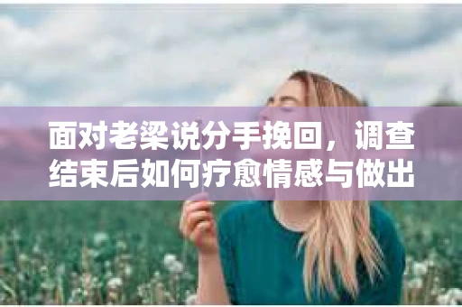 面对老梁说分手挽回，调查结束后如何疗愈情感与做出人生决策？