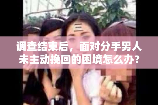 调查结束后，面对分手男人未主动挽回的困境怎么办？