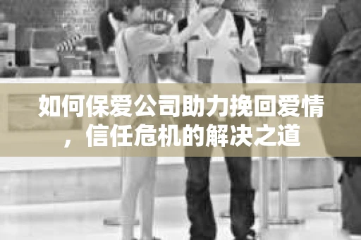 如何保爱公司助力挽回爱情，信任危机的解决之道