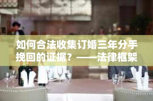 如何合法收集订婚三年分手挽回的证据？——法律框架下的有效证据收集方案