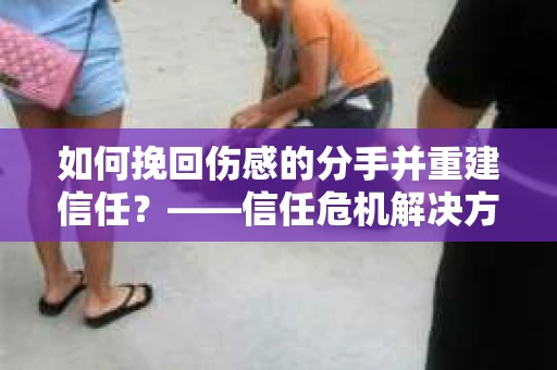 如何挽回伤感的分手并重建信任？——信任危机解决方案