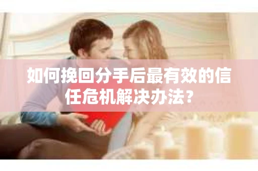 如何挽回分手后最有效的信任危机解决办法？