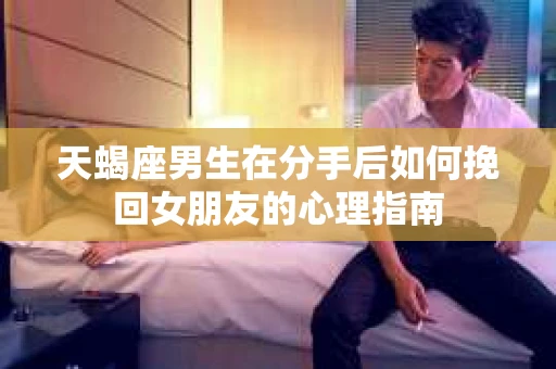 天蝎座男生在分手后如何挽回女朋友的心理指南