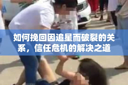 如何挽回因追星而破裂的关系，信任危机的解决之道